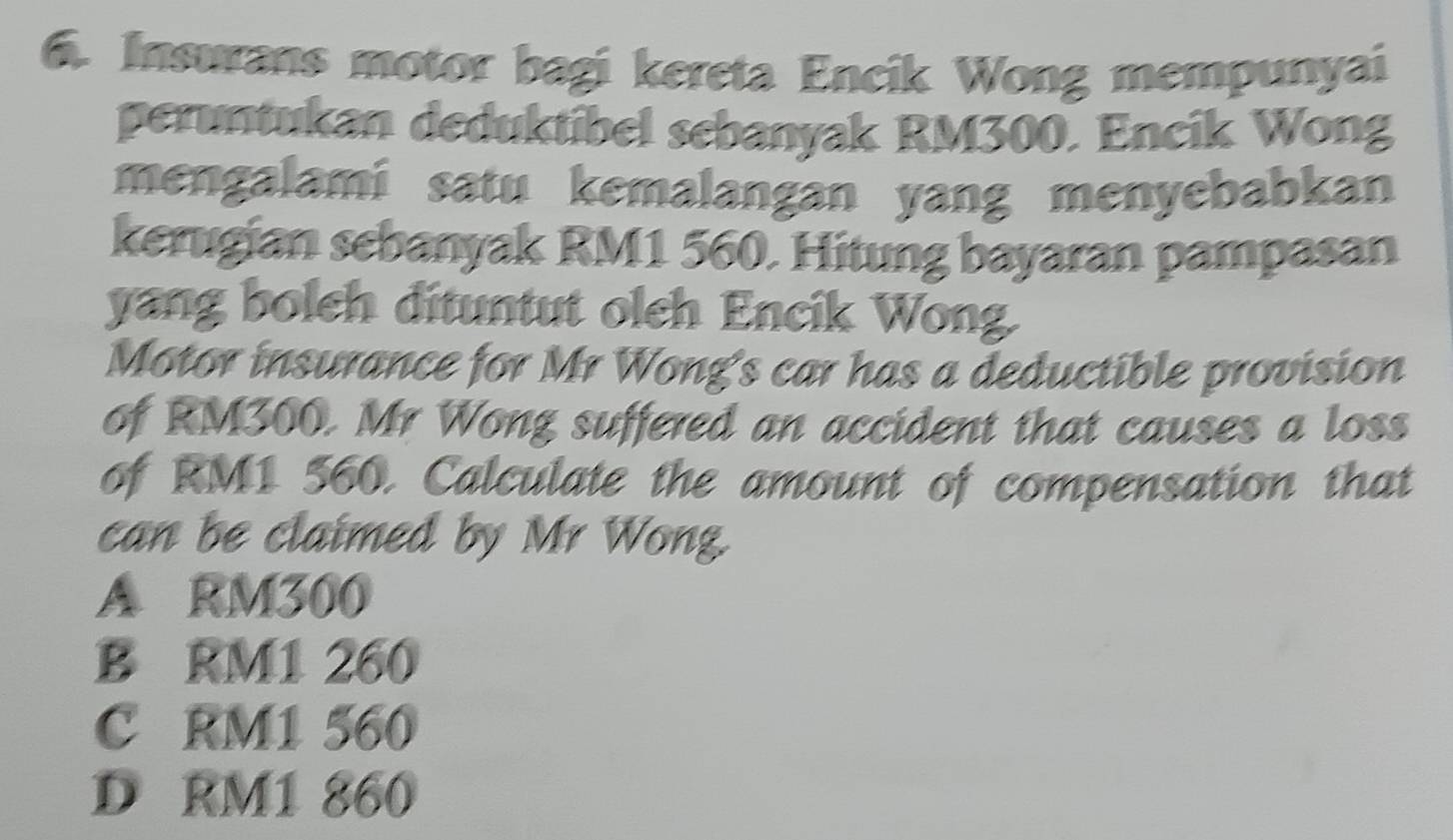 Insurans motor bagi kereta Encik Wong mempunyai
peruntukan deduktibel sebanyak RM300. Encik Wong
mengalami satu kemalangan yang menyebabkan
kerugian sebanyak RM1 560. Hitung bayaran pampasan
yang boleh dituntut oleh Encik Wong.
Motor insurance for Mr Wong's car has a deductible provision
of RM300. Mr Wong suffered an accident that causes a loss
of RM1 560. Calculate the amount of compensation that
can be claimed by Mr Wong
A RM300
B RM1 260
C RM1 560
D RM1 860