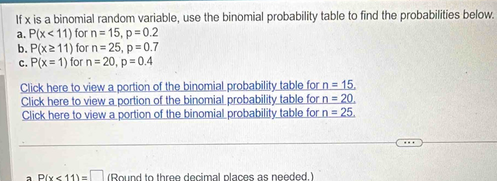 If x is a binomial random variable, use the binomial probability table to find the probabilities below. 
a. P(x<11) for n=15, p=0.2
b. P(x≥ 11) for n=25, p=0.7
C. P(x=1) for n=20, p=0.4
Click here to view a portion of the binomial probability table for _ n=15.
Click here to view a portion of the binomial probability table for _ n=20.
Click here to view a portion of the binomial probability table for _ n=25.
a P(x<11)=□ (Round to three decimal places as needed.)