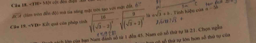 Câu I8. ∠ TH>Mθ t cột đến điện A
widehat BCA (làm trôn đến độ) mà tia sáng mặt trời tạo với mặt đất. 6°
a=5b

8,6cos 2sqrt(3)+
Câu 19. Kvarepsilon ết quả của phép tính sqrt(frac 16)(sqrt(3)-2)^2-sqrt(frac 9)(sqrt(3)+2)^2| asqrt(3)+b. Tính hiệu của 
há ch lớp của bạn Nam đánh số từ 1 đến 45. Nam có số thứ tự là 21. Chọn ngẫu 
* Số số thứ tự lớn hơn số thứ tự của