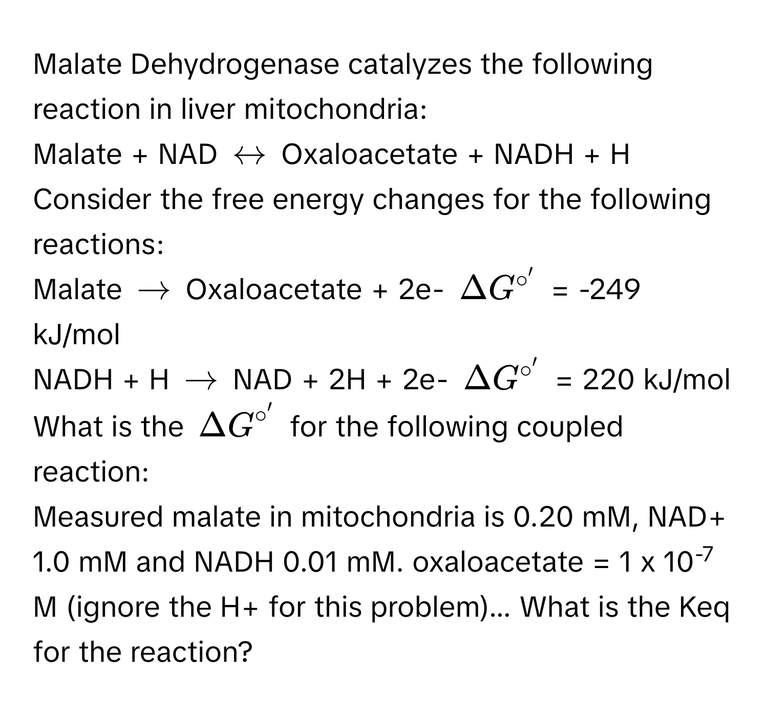 Malate Dehydrogenase catalyzes the following reaction in liver mitochondria: 
Malate + NAD $rightarrow$ Oxaloacetate + NADH + H
Consider the free energy changes for the following reactions: 
Malate $arrow$ Oxaloacetate + 2e- $Delta G^(circ')$ = -249 kJ/mol
NADH + H $arrow$ NAD + 2H + 2e- $Delta G^(circ')$ = 220 kJ/mol
What is the $Delta G^(circ')$ for the following coupled reaction: 
Measured malate in mitochondria is 0.20 mM, NAD+ 1.0 mM and NADH 0.01 mM. oxaloacetate = 1 x 10-7 M (ignore the H+ for this problem)... What is the Keq for the reaction?