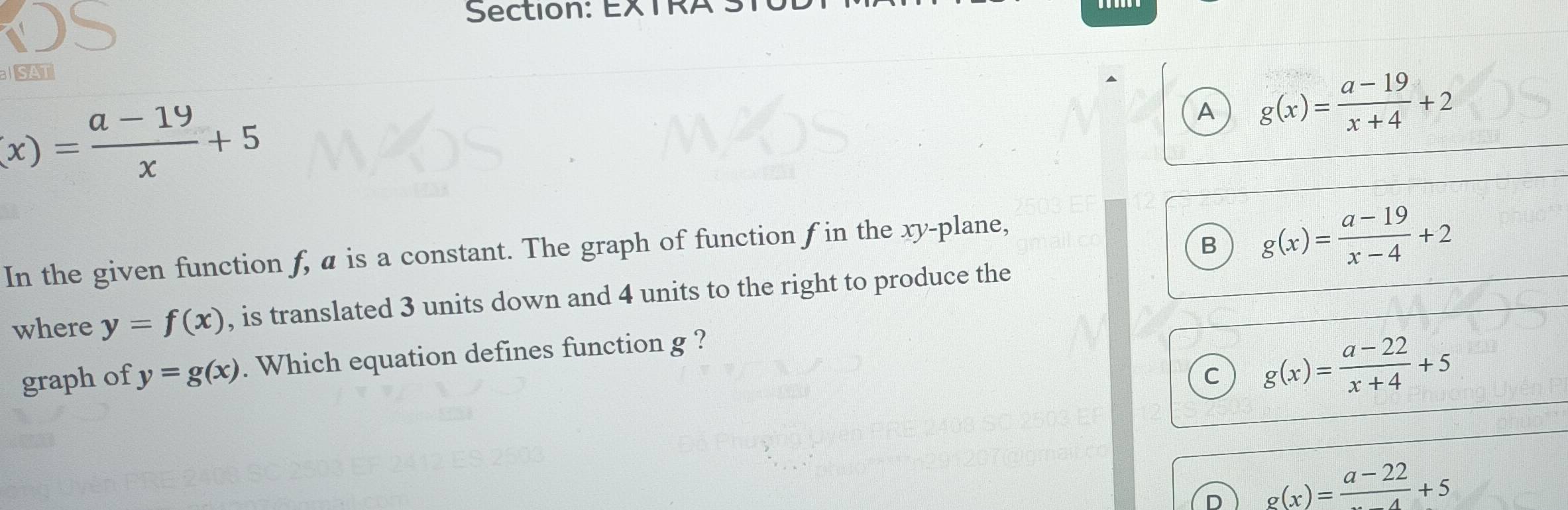 EXTR
SAT
(x)= (a-19)/x +5
A g(x)= (a-19)/x+4 +2
B g(x)= (a-19)/x-4 +2
In the given function f, a is a constant. The graph of function f in the xy -plane,
where y=f(x) , is translated 3 units down and 4 units to the right to produce the
graph of y=g(x). Which equation defines function g ?
C g(x)= (a-22)/x+4 +5
D g(x)=frac a-22+5
