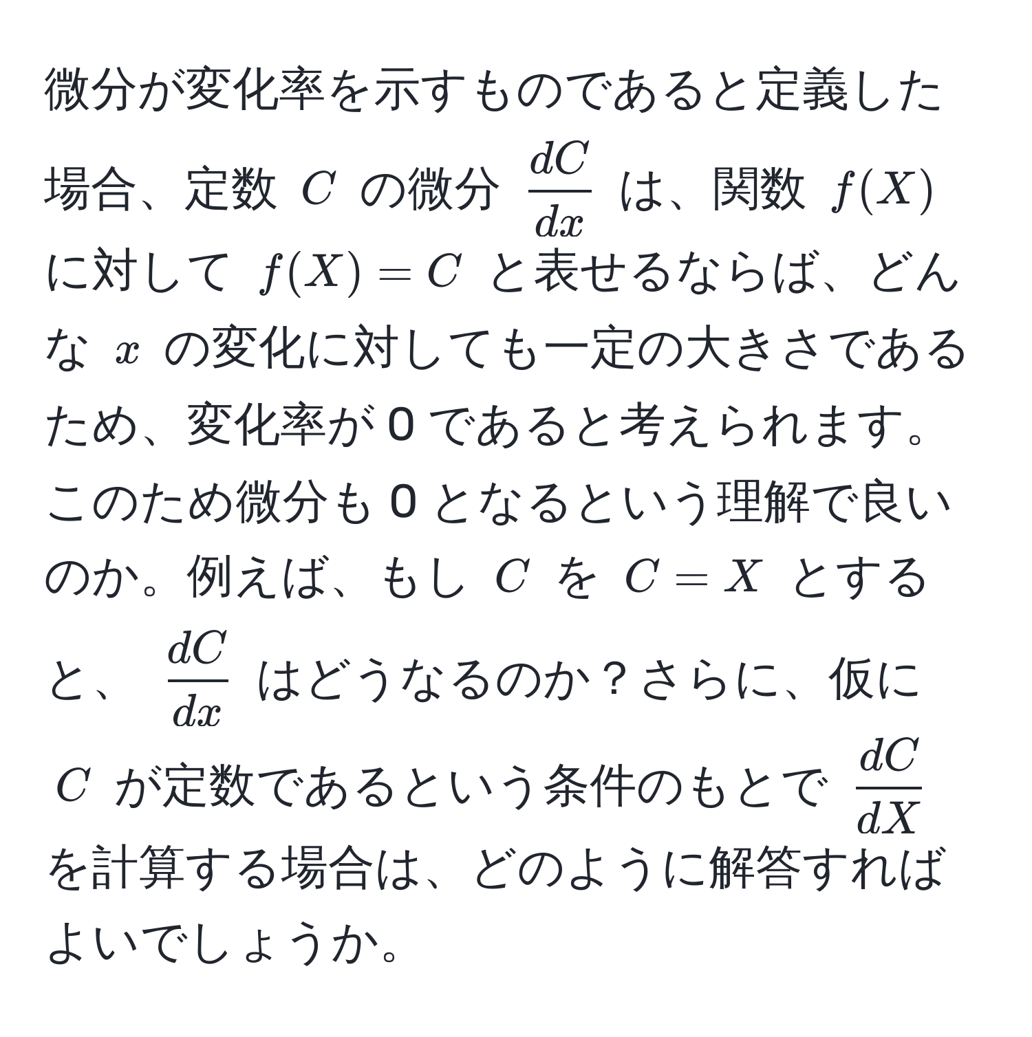 微分が変化率を示すものであると定義した場合、定数 ( C ) の微分 (  dC/dx  ) は、関数 ( f(X) ) に対して ( f(X) = C ) と表せるならば、どんな ( x ) の変化に対しても一定の大きさであるため、変化率が 0 であると考えられます。このため微分も 0 となるという理解で良いのか。例えば、もし ( C ) を ( C = X ) とすると、 (  dC/dx  ) はどうなるのか？さらに、仮に ( C ) が定数であるという条件のもとで (  dC/dX  ) を計算する場合は、どのように解答すればよいでしょうか。