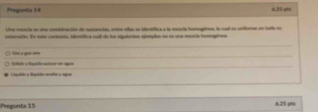 Pregunta 14 625 pès
Una mezcia es una combinación de sustancias, entre ellas se identífica a la meucia homogfnea, la cual es unifiore en toda se
extensión. En exte contexto, identífica cuál de los siguientes ejemples ne es una méecia hemegénea
Gan y gan-aire
Sólido y liguido-asúcar en apua
Liquido y liquido-uceite y agua
Pregunta 15 6.25 pts