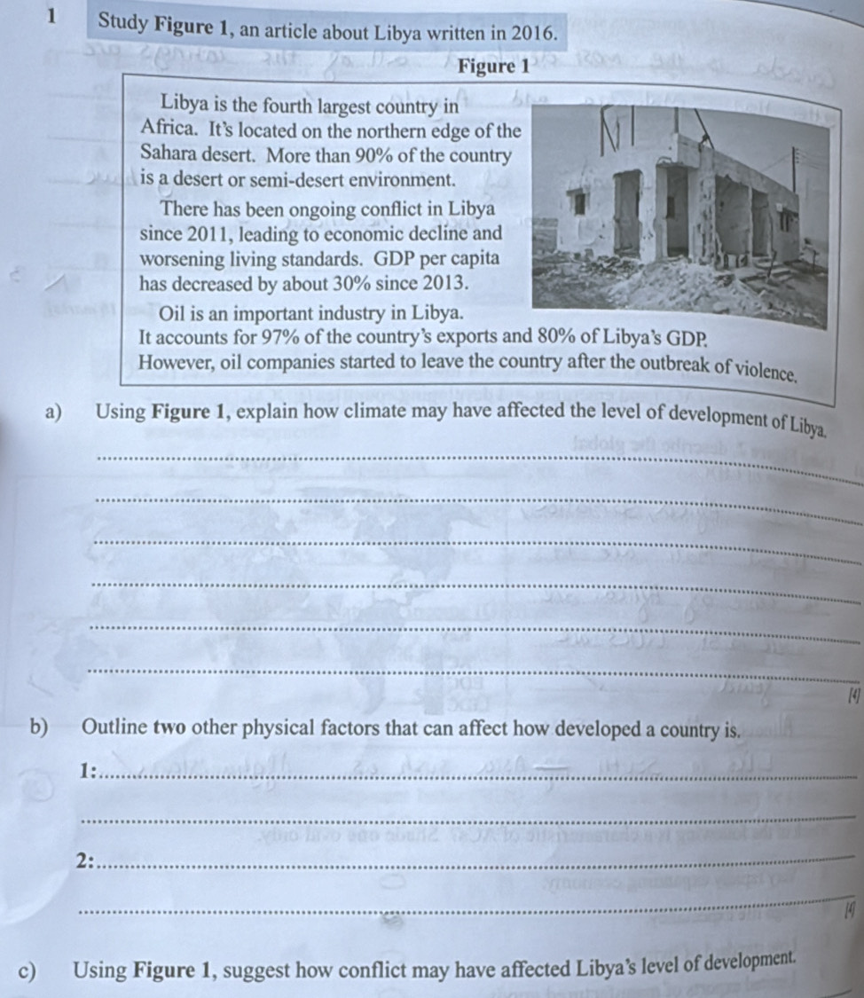 Study Figure 1, an article about Libya written in 2016. 
Figure 1 
Libya is the fourth largest country in 
Africa. It’s located on the northern edge of th 
Sahara desert. More than 90% of the country 
is a desert or semi-desert environment. 
There has been ongoing conflict in Libya 
since 2011, leading to economic decline and 
worsening living standards. GDP per capita 
has decreased by about 30% since 2013. 
Oil is an important industry in Libya. 
It accounts for 97% of the country’s exports and 80% of Libya’s GDP 
However, oil companies started to leave the country after the outbreak of violence. 
a) Using Figure 1, explain how climate may have affected the level of development of Libya 
_ 
_ 
_ 
_ 
_ 
_ 
[4] 
b) Outline two other physical factors that can affect how developed a country is. 
1:_ 
_ 
2:_ 
_ 
4 
c) Using Figure 1, suggest how conflict may have affected Libya’s level of development.