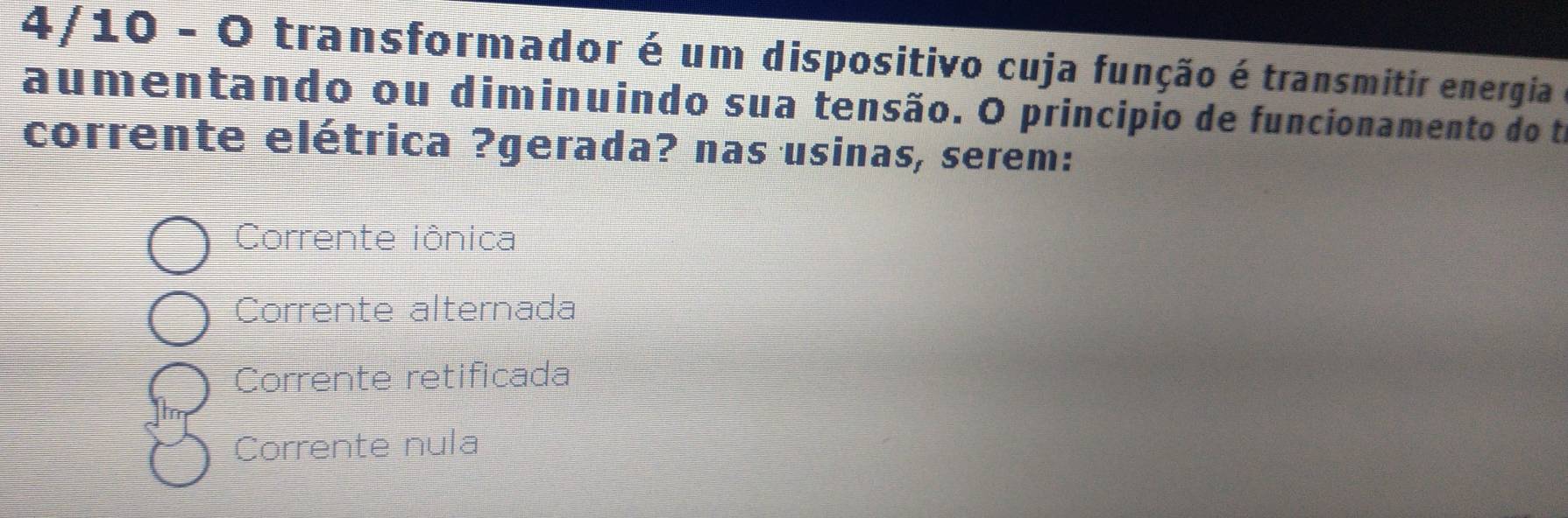 4/10 - O transformador é um dispositivo cuja função é transmitir energia
aumentando ou diminuindo sua tensão. O princípio de funcionamento do ta
corrente elétrica ?gerada? nas usinas, serem:
Corrente iônica
Corrente alternada
Corrente retificada
Corrente nula