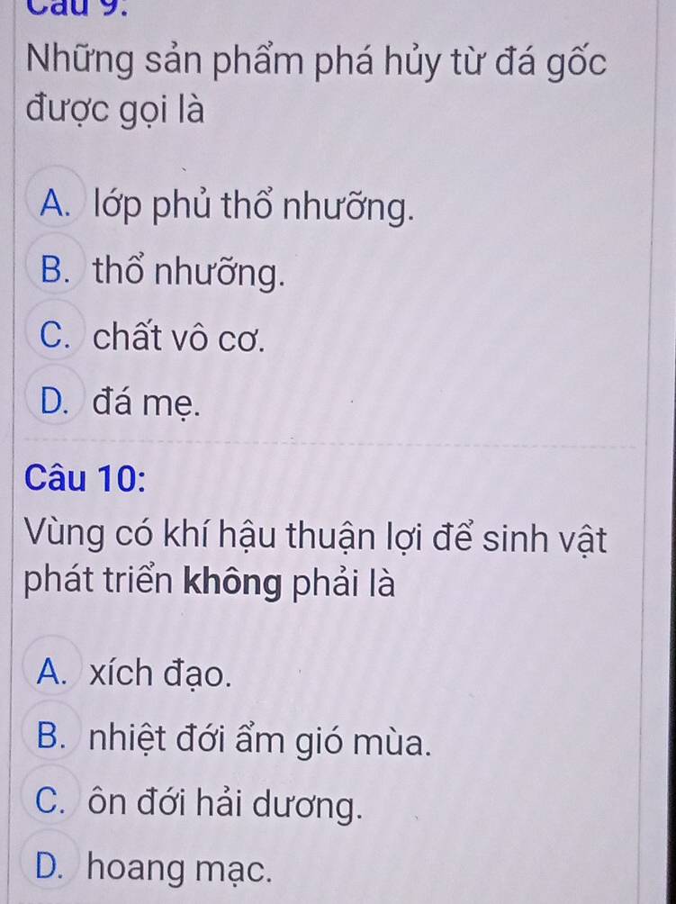 Cau 9.
Những sản phẩm phá hủy từ đá gốc
được gọi là
A. lớp phủ thổ nhưỡng.
B. thổ nhưỡng.
C. chất vô cơ.
D. đá mẹ.
Câu 10:
Vùng có khí hậu thuận lợi để sinh vật
phát triển không phải là
A. xích đạo.
B. nhiệt đới ẩm gió mùa.
C. ôn đới hải dương.
D. hoang mạc.