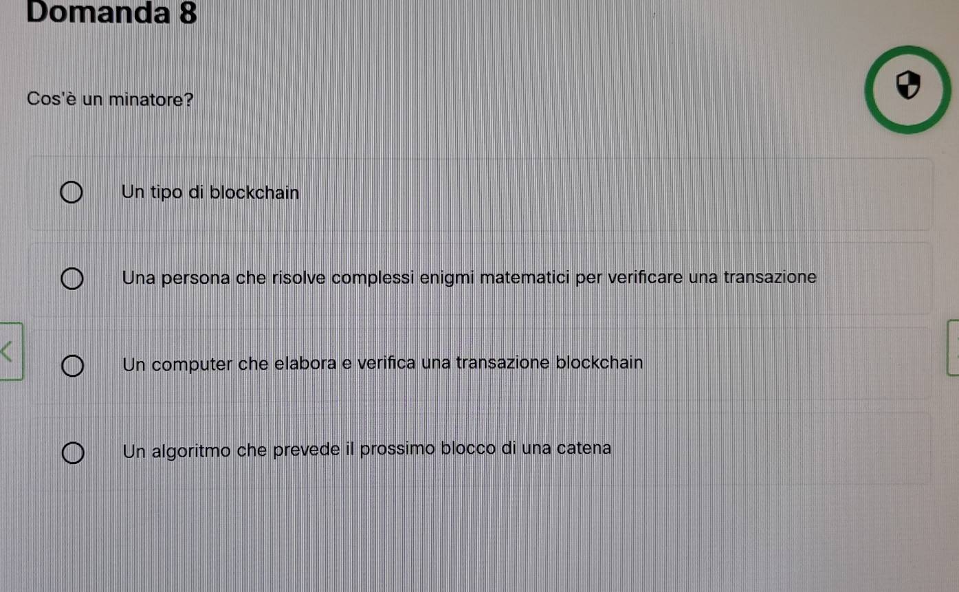 Domanda 8
Cos'è un minatore?
Un tipo di blockchain
Una persona che risolve complessi enigmi matematici per verificare una transazione
Un computer che elabora e verifica una transazione blockchain
Un algoritmo che prevede il prossimo blocco di una catena