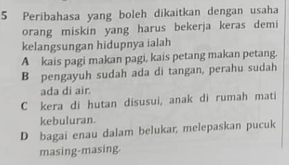 Peribahasa yang boleh dikaitkan dengan usaha
orang miskin yang harus bekerja keras demi
kelangsungan hidupnya ialah
A kais pagi makan pagi, kais petang makan petang.
B pengayuh sudah ada di tangan, perahu sudah
ada di air.
C kera di hutan disusui, anak di rumah mati
kebuluran.
D bagai enau dalam belukar, melepaskan pucuk
masing-masing.