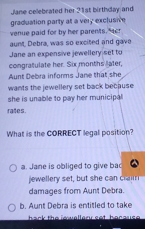 Jane celebrated her 21st birthday and
graduation party at a very exclusive
venue paid for by her parents. Her
aunt, Debra, was so excited and gave
Jane an expensive jewellery set to
congratulate her. Six months later,
Aunt Debra informs Jane that she
wants the jewellery set back because
she is unable to pay her municipal
rates.
What is the CORRECT legal position?
a. Jane is obliged to give bad
jewellery set, but she can claim
damages from Aunt Debra.
b. Aunt Debra is entitled to take
back the iewellery set because .