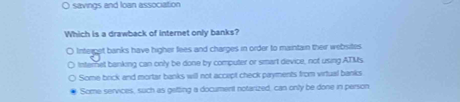 savings and loan association
Which is a drawback of internet only banks?
Interget banks have higher fees and charges in order to maintain their websites.
Internet banking can only be done by computer or smart device, not using ATMs.
Some brick and mortar banks will not accept check payments from virtual banks
Some services, such as getting a document notarized, can only be done in person