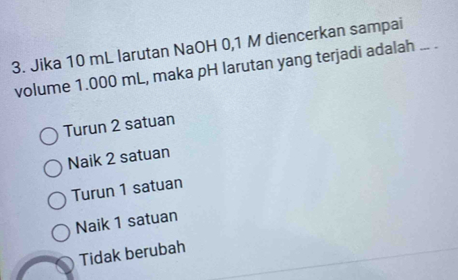 Jika 10 mL larutan NaOH 0,1 M diencerkan sampai
volume 1.000 mL, maka pH larutan yang terjadi adalah ... .
Turun 2 satuan
Naik 2 satuan
Turun 1 satuan
Naik 1 satuan
Tidak berubah