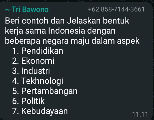 Tri Bawono +62 858-7144-3661 
Beri contoh dan Jelaskan bentuk 
kerja sama Indonesia dengan 
beberapa negara maju dalam aspek 
1. Pendidikan 
2. Ekonomi 
3. Industri 
4. Tekhnologi 
5. Pertambangan 
6. Politik 
7. Kebudayaan 11.11