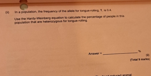 (ii) In a population, the frequency of the allele for tongue-rolling, T, is 0.4. 
Use the Hardy-Weinberg equation to calculate the percentage of people in this 
population that are heterozygous for tongue-rolling. 
_
%
Answer = (2) 
(Total 9 marks) 
uced animal