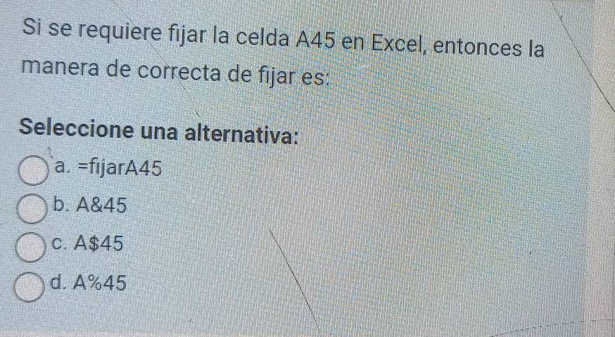 Si se requiere fijar la celda A45 en Excel, entonces la
manera de correcta de fijar es:
Seleccione una alternativa:
a. =fıjarA45
b. A&45
c. A $45
d. A%45