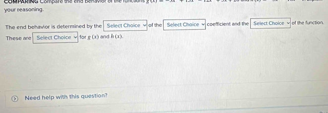 CoMPARING Compare the end Benavior of the functions g(x)
your reasoning. 
The end behavior is determined by the Select Choice 、 of the Select Choice ` coefficient and the Select Choice ν of the function. 
These are Select Choice for g(x) and h(x). 
Need help with this question?