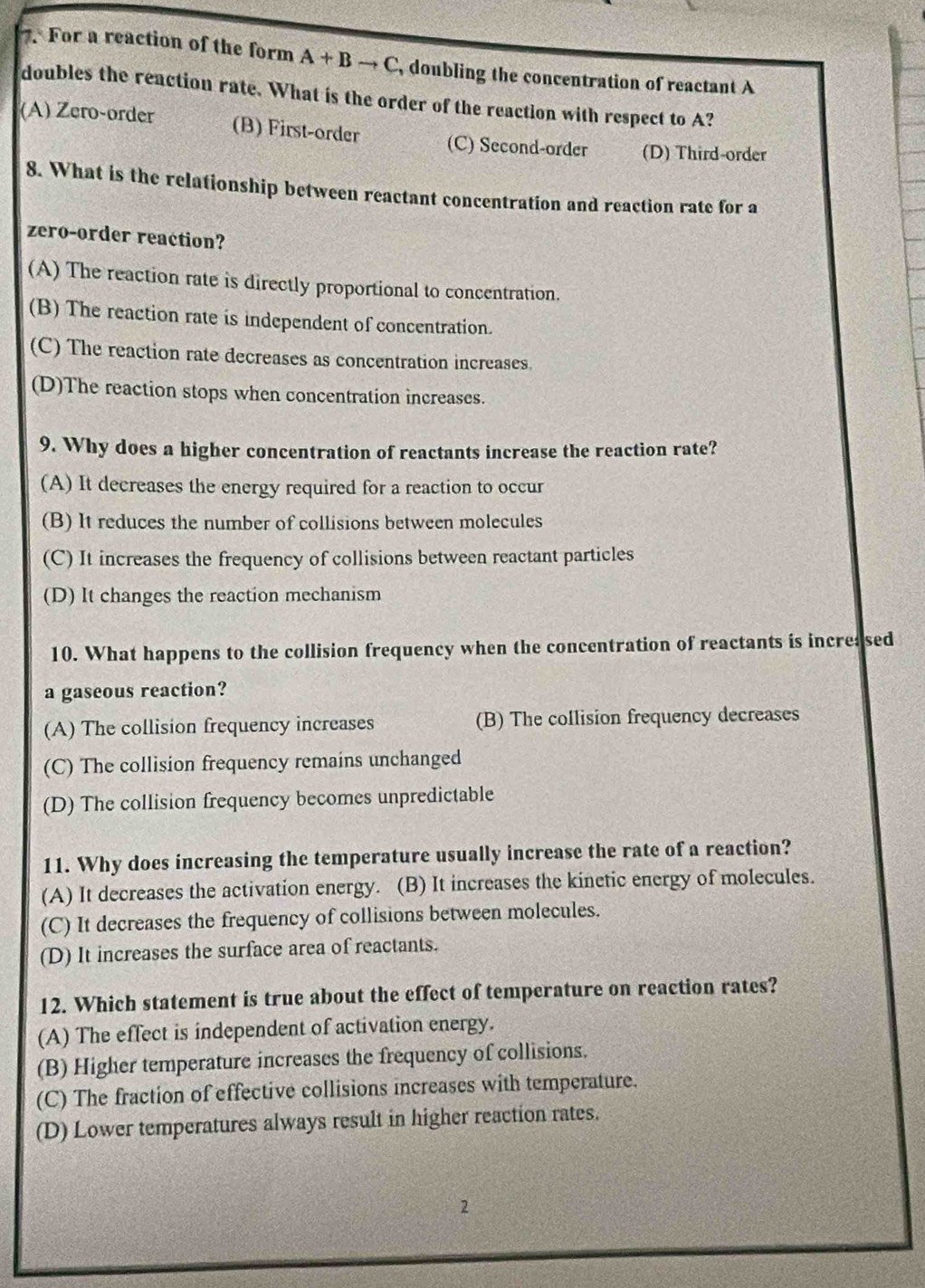 For a reaction of the form A+Bto C , doubling the concentration of reactant A
doubles the reaction rate. What is the order of the reaction with respect to A?
(A) Zero-order (B) First-order (C) Second-order (D) Third-order
8. What is the relationship between reactant concentration and reaction rate for a
zero-order reaction?
(A) The reaction rate is directly proportional to concentration.
(B) The reaction rate is independent of concentration.
(C) The reaction rate decreases as concentration increases.
(D)The reaction stops when concentration increases.
9. Why does a higher concentration of reactants increase the reaction rate?
(A) It decreases the energy required for a reaction to occur
(B) It reduces the number of collisions between molecules
(C) It increases the frequency of collisions between reactant particles
(D) It changes the reaction mechanism
10. What happens to the collision frequency when the concentration of reactants is increa sed
a gaseous reaction?
(A) The collision frequency increases (B) The collision frequency decreases
(C) The collision frequency remains unchanged
(D) The collision frequency becomes unpredictable
11. Why does increasing the temperature usually increase the rate of a reaction?
(A) It decreases the activation energy. (B) It increases the kinetic energy of molecules.
(C) It decreases the frequency of collisions between molecules.
(D) It increases the surface area of reactants.
12. Which statement is true about the effect of temperature on reaction rates?
(A) The effect is independent of activation energy.
(B) Higher temperature increases the frequency of collisions.
(C) The fraction of effective collisions increases with temperature.
(D) Lower temperatures always result in higher reaction rates.
2