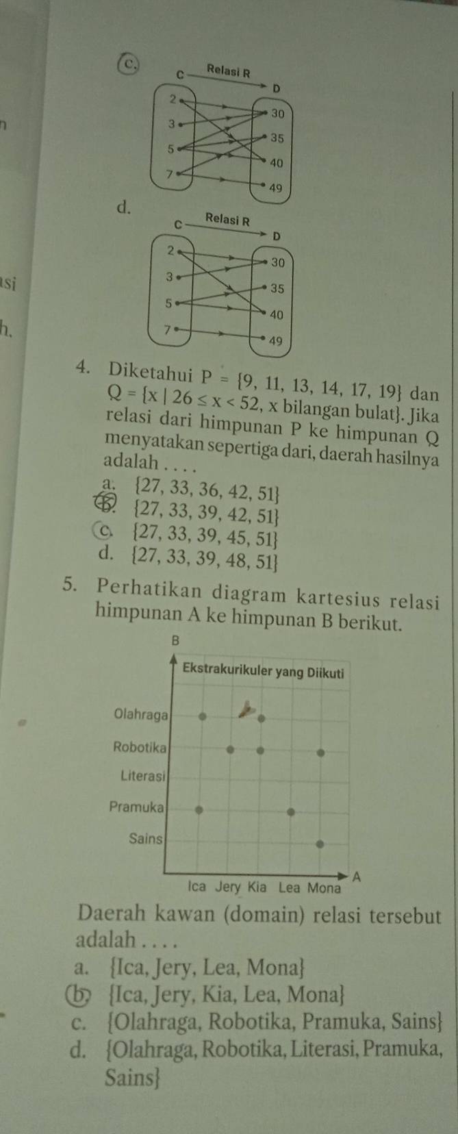 c
d.
si
h
4. Diketahui P= 9,11,13,14,17,19 dan
Q= x|26≤ x<52</tex> , x bilangan bulat. Jika
relasi dari himpunan P ke himpunan Q
menyatakan sepertiga dari, daerah hasilnya
adalah . . .
a.  27,33,36,42,51
 27,33,39,42,51
 27,33,39,45,51
d.  27,33,39,48,51
5. Perhatikan diagram kartesius relasi
himpunan A ke himpunan B berikut.
Daerah kawan (domain) relasi tersebut
adalah . . . .
a. Ica, Jery, Lea, Mona
b Ica, Jery, Kia, Lea, Mona
c. Olahraga, Robotika, Pramuka, Sains
d. Olahraga, Robotika, Literasi, Pramuka,
Sains