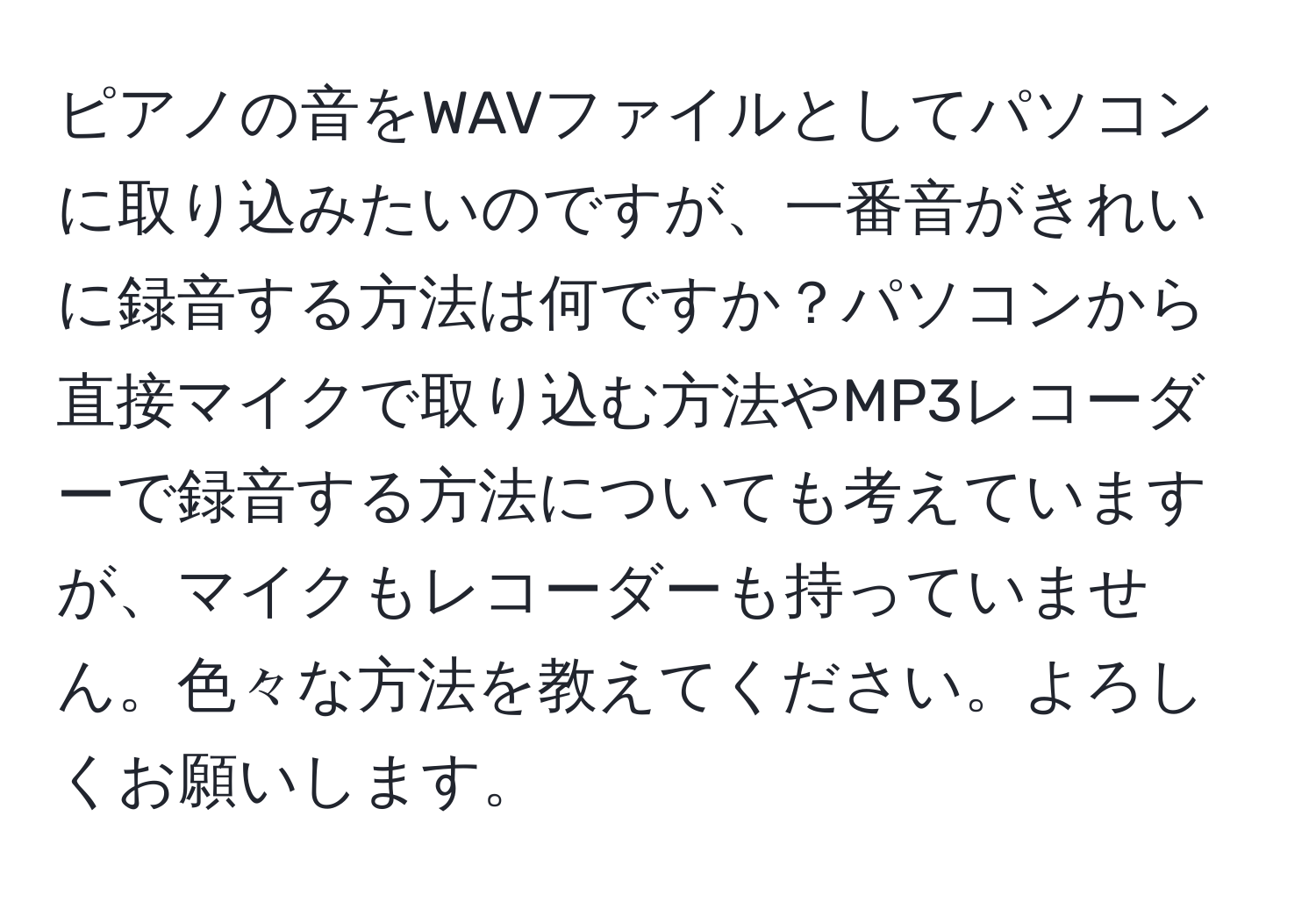 ピアノの音をWAVファイルとしてパソコンに取り込みたいのですが、一番音がきれいに録音する方法は何ですか？パソコンから直接マイクで取り込む方法やMP3レコーダーで録音する方法についても考えていますが、マイクもレコーダーも持っていません。色々な方法を教えてください。よろしくお願いします。