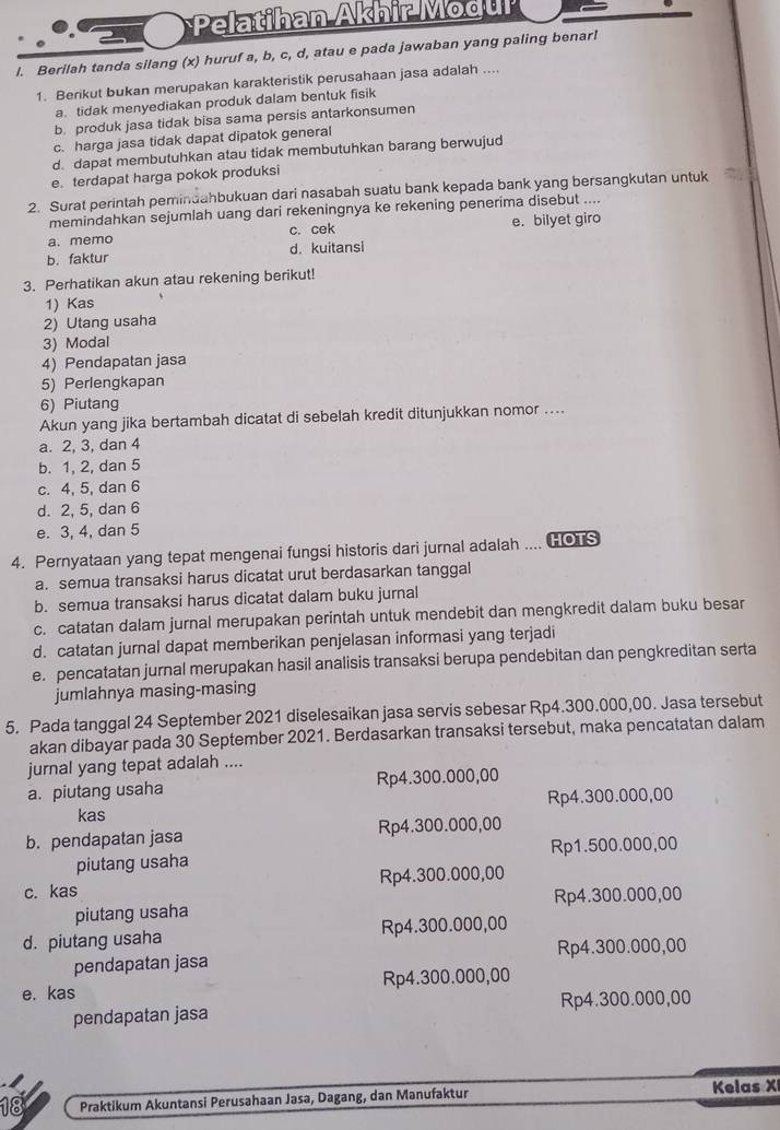 Pelatihan Akhir Modul
l. Berilah tanda silang (x) huruf a, b, c, d, atau e pada jawaban yang paling benar!
1. Berikut bukan merupakan karakteristik perusahaan jasa adalah ....
a. tidak menyediakan produk dalam bentuk fisik
b. produk jasa tidak bisa sama persis antarkonsumen
c. harga jasa tidak dapat dipatok general
d. dapat membutuhkan atau tidak membutuhkan barang berwujud
e. terdapat harga pokok produksi
2. Surat perintah pemindahbukuan dari nasabah suatu bank kepada bank yang bersangkutan untuk
memindahkan sejumlah uang dari rekeningnya ke rekening penerima disebut ....
a. memo c. cek e. bilyet giro
b. faktur d. kuitansi
3. Perhatikan akun atau rekening berikut!
1) Kas
2) Utang usaha
3) Modal
4) Pendapatan jasa
5) Perlengkapan
6) Piutang
Akun yang jika bertambah dicatat di sebelah kredit ditunjukkan nomor ....
a. 2, 3, dan 4
b. 1, 2, dan 5
c. 4, 5, dan 6
d. 2, 5, dan 6
e. 3, 4, dan 5
4. Pernyataan yang tepat mengenai fungsi historis dari jurnal adalah .... GOTS
a. semua transaksi harus dicatat urut berdasarkan tanggal
b. semua transaksi harus dicatat dalam buku jurnal
c. catatan dalam jurnal merupakan perintah untuk mendebit dan mengkredit dalam buku besar
d. catatan jurnal dapat memberikan penjelasan informasi yang terjadi
e. pencatatan jurnal merupakan hasil analisis transaksi berupa pendebitan dan pengkreditan serta
jumlahnya masing-masing
5. Pada tanggal 24 September 2021 diselesaikan jasa servis sebesar Rp4.300.000,00. Jasa tersebut
akan dibayar pada 30 September 2021. Berdasarkan transaksi tersebut, maka pencatatan dalam
jurnal yang tepat adalah ....
a. piutang usaha Rp4.300.000,00
kas Rp4.300.000,00
b. pendapatan jasa Rp4.300.000,00
piutang usaha Rp1.500.000,00
c. kas Rp4.300.000,00
piutang usaha Rp4.300.000,00
d. piutang usaha Rp4.300.000,00
pendapatan jasa Rp4.300.000,00
e. kas Rp4.300.000,00
pendapatan jasa Rp4.300.000,00
18 Praktikum Akuntansi Perusahaan Jasa, Dagang, dan Manufaktur Kelas XI