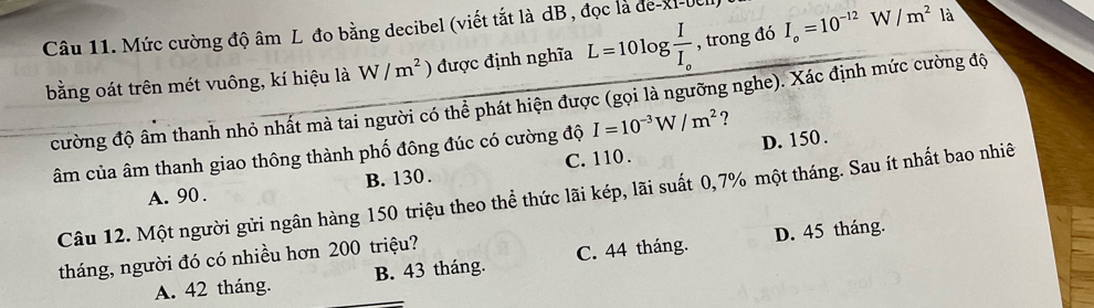 Mức cường độ âm L đo bằng decibel (viết tắt là dB, đọc là de-XI-0
bằng oát trên mét vuông, kí hiệu là W/m^2 ) được định nghĩa L=10log frac II_o , trong đó I_o=10^(-12)W/m^2 là
cường độ âm thanh nhỏ nhất mà tai người có thể phát hiện được (gọi là ngưỡng nghe). Xác định mức cường độ
D. 150.
âm của âm thanh giao thông thành phố đông đúc có cường độ I=10^(-3)W/m^2 ?
A. 90. B. 130. C. 110.
Câu 12. Một người gửi ngân hàng 150 triệu theo thể thức lãi kép, lãi suất 0, 7% một tháng. Sau ít nhất bao nhiê
D. 45 tháng.
tháng, người đó có nhiều hơn 200 triệu?
A. 42 tháng. _B. 43 tháng. C. 44 tháng.