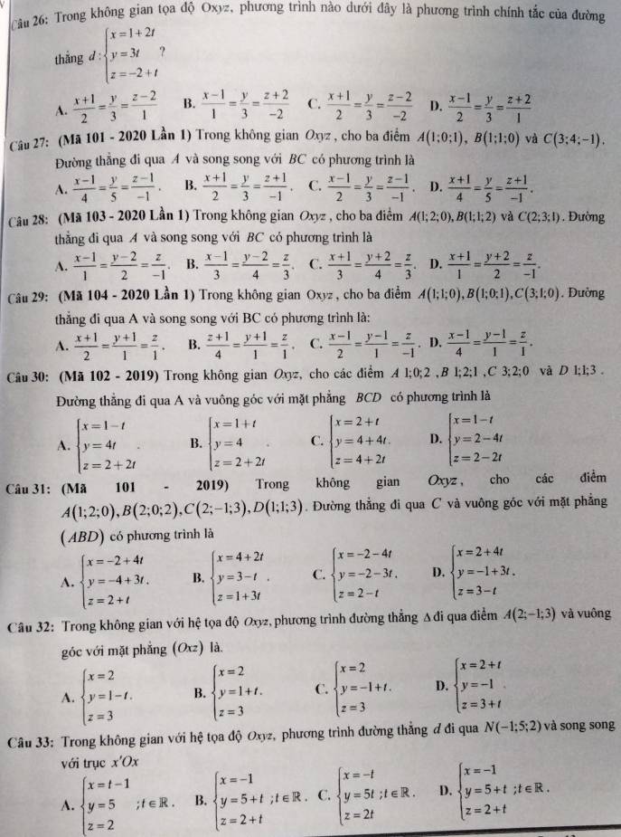 Cầu 26: Trong không gian tọa độ Oxyz, phương trình nào dưới đây là phương trình chính tắc của đường
thẳng d:beginarrayl x=1+2t y=3t z=-2+tendarray.
A.  (x+1)/2 = y/3 = (z-2)/1  B.  (x-1)/1 = y/3 = (z+2)/-2  C.  (x+1)/2 = y/3 = (z-2)/-2  D.  (x-1)/2 = y/3 = (z+2)/1 
Câu 27: (Mã 101 - 2020 Lần 1) Trong không gian Oxyz , cho ba điểm A(1;0;1),B(1;1;0) và C(3;4;-1).
Đường thẳng đi qua A và song song với BC có phương trình là
A.  (x-1)/4 = y/5 = (z-1)/-1 . B.  (x+1)/2 = y/3 = (z+1)/-1 . C.  (x-1)/2 = y/3 = (z-1)/-1 . D.  (x+1)/4 = y/5 = (z+1)/-1 .
Câu 28: (Mã 103 - 2020 Lần 1) Trong không gian Oxyz , cho ba điểm A(1;2;0),B(1;1;2) và C(2;3;1). Đường
thẳng đi qua A và song song với BC có phương trình là
A.  (x-1)/1 = (y-2)/2 = z/-1  B.  (x-1)/3 = (y-2)/4 = z/3  C.  (x+1)/3 = (y+2)/4 = z/3  D.  (x+1)/1 = (y+2)/2 = z/-1 .
Câu 29: (Mã 104 - 2020 Lần 1) Trong không gian Oxyz , cho ba điểm A(1;1;0),B(1;0;1),C(3;1;0) , Đường
thắng đi qua A và song song với BC có phương trình là:
A.  (x+1)/2 = (y+1)/1 = z/1 . B.  (z+1)/4 = (y+1)/1 = z/1 . C.  (x-1)/2 = (y-1)/1 = z/-1 . D.  (x-1)/4 = (y-1)/1 = z/1 .
Câu 30: (Mã 102 - 2019) Trong không gian Oxyz, cho các điểm A1;0;2,B1;2;1,C3;2;0 và D l;1;3 .
Đường thẳng đi qua A và vuông góc với mặt phẳng BCD có phương trình là
A. beginarrayl x=1-t y=4t z=2+2tendarray. . B. beginarrayl x=1+t y=4 z=2+2tendarray. . C. beginarrayl x=2+t y=4+4t. z=4+2tendarray. D. beginarrayl x=1-t y=2-4t z=2-2tendarray.
Câu 31: (Mã 101 . 2019) Trong không gian Oxyz， cho các điểm
A(1;2;0),B(2;0;2),C(2;-1;3),D(1;1;3). Đường thẳng đi qua C và vuông góc với mặt phẳng
(ABD) có phương trình là
A. beginarrayl x=-2+4t y=-4+3t. z=2+tendarray. B. beginarrayl x=4+2t y=3-t z=1+3tendarray. . C. beginarrayl x=-2-4t y=-2-3t. z=2-tendarray. D. beginarrayl x=2+4t y=-1+3t. z=3-tendarray.
Câu 32: Trong không gian với hệ tọa độ Oxyz, phương trình đường thẳng Δ đi qua điểm A(2;-1;3) và vuông
góc với mặt phẳng (Oxz) là.
A. beginarrayl x=2 y=1-t. z=3endarray. B. beginarrayl x=2 y=1+t. z=3endarray. C. beginarrayl x=2 y=-1+t. z=3endarray. D. beginarrayl x=2+t y=-1 z=3+tendarray.
Câu 33: Trong không gian với hệ tọa độ Oxyz, phương trình đường thẳng đ đi qua N(-1;5;2) và song song
với trục x'Ox
A. beginarrayl x=t-1 y=5;t∈ R. z=2endarray. B. beginarrayl x=-1 y=5+t;t∈ R. z=2+tendarray. C. beginarrayl x=-t y=5t;t∈ R. z=2tendarray. D. beginarrayl x=-1 y=5+t;t∈ R. z=2+tendarray.