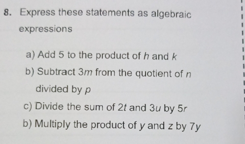 Express these statements as algebraic 
expressions 
a) Add 5 to the product of h and k
b) Subtract 3m from the quotient of n
divided by p
c) Divide the sum of 2t and 3u by 5r
b) Multiply the product of y and z by 7y