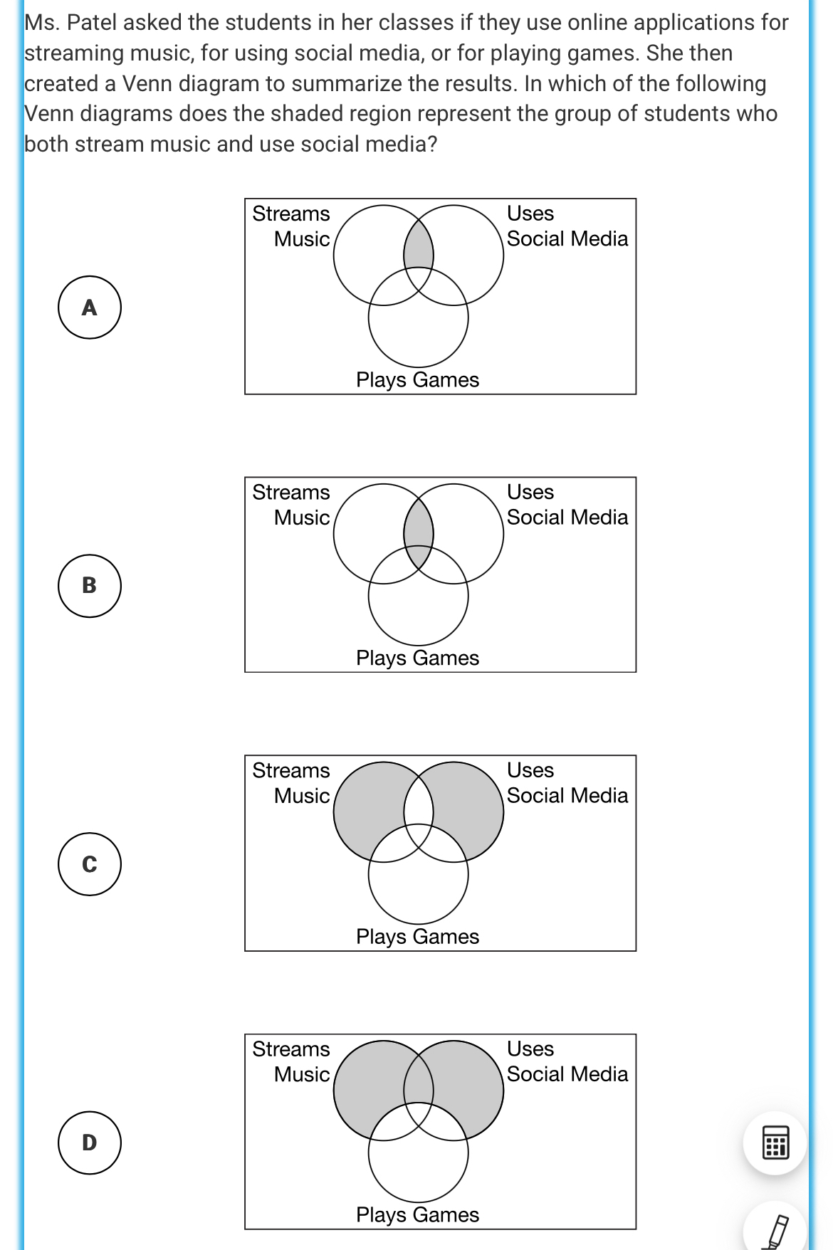 Ms. Patel asked the students in her classes if they use online applications for 
streaming music, for using social media, or for playing games. She then 
created a Venn diagram to summarize the results. In which of the following 
Venn diagrams does the shaded region represent the group of students who 
both stream music and use social media? 
A 
a 
B 
Plays Games 
ia 
C 
Plays Games 
Social Media 
D