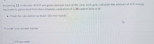 Assuming 12 molecules of ATP are generated per turn of the citric arid cycle, calculate the amount of ATP energy 
equivalents generated from the complete catabolism of a 16 -carbon fatty acid. 
Treat the calculation as exact. (Do not round. 
Provide your answer below:
ATP equavalents