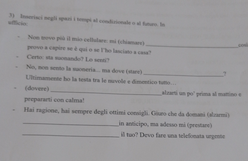 Inserisci negli spazi i tempi al condizionale o al futuro. In 
ufficio: 
Non trovo più il mio cellulare: mi (chiamare) 
_così 
provo a capire se è qui o se l’ho lasciato a casa? 
Certo: sta suonando? Lo senti? 
No, non sento la suoneria... ma dove (stare) 
_? 
Ultimamente ho la testa tra le nuvole e dimentico tutto… 
a (dovere) _alzarti un po` prima al mattino e 
prepararti con calma! 
Hai ragione, hai sempre degli ottimi consigli. Giuro che da domani (alzarmi) 
_in anticipo, ma adesso mi (prestare) 
_il tuo? Devo fare una telefonata urgente