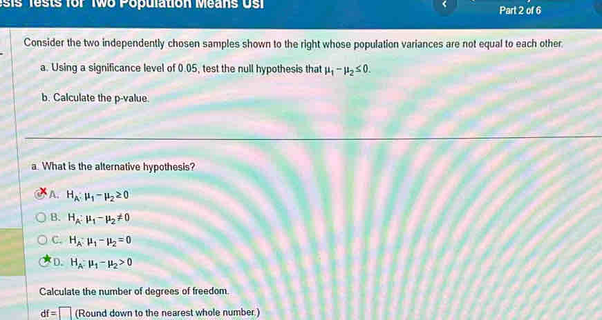 ests for Two Population Means Us Part 2 of 6
Consider the two independently chosen samples shown to the right whose population variances are not equal to each other
a. Using a significance level of 0.05, test the null hypothesis that mu _1-mu _2≤ 0. 
b. Calculate the p -value.
a. What is the alternative hypothesis?
A. H_A:mu _1-mu _2≥ 0
B. H_A:mu _1-mu _2!= 0
C. H_A:mu _1-mu _2=0
D. H_A:mu _1-mu _2>0
Calculate the number of degrees of freedom.
df=□ (Rounddownto the nearest whole number.)