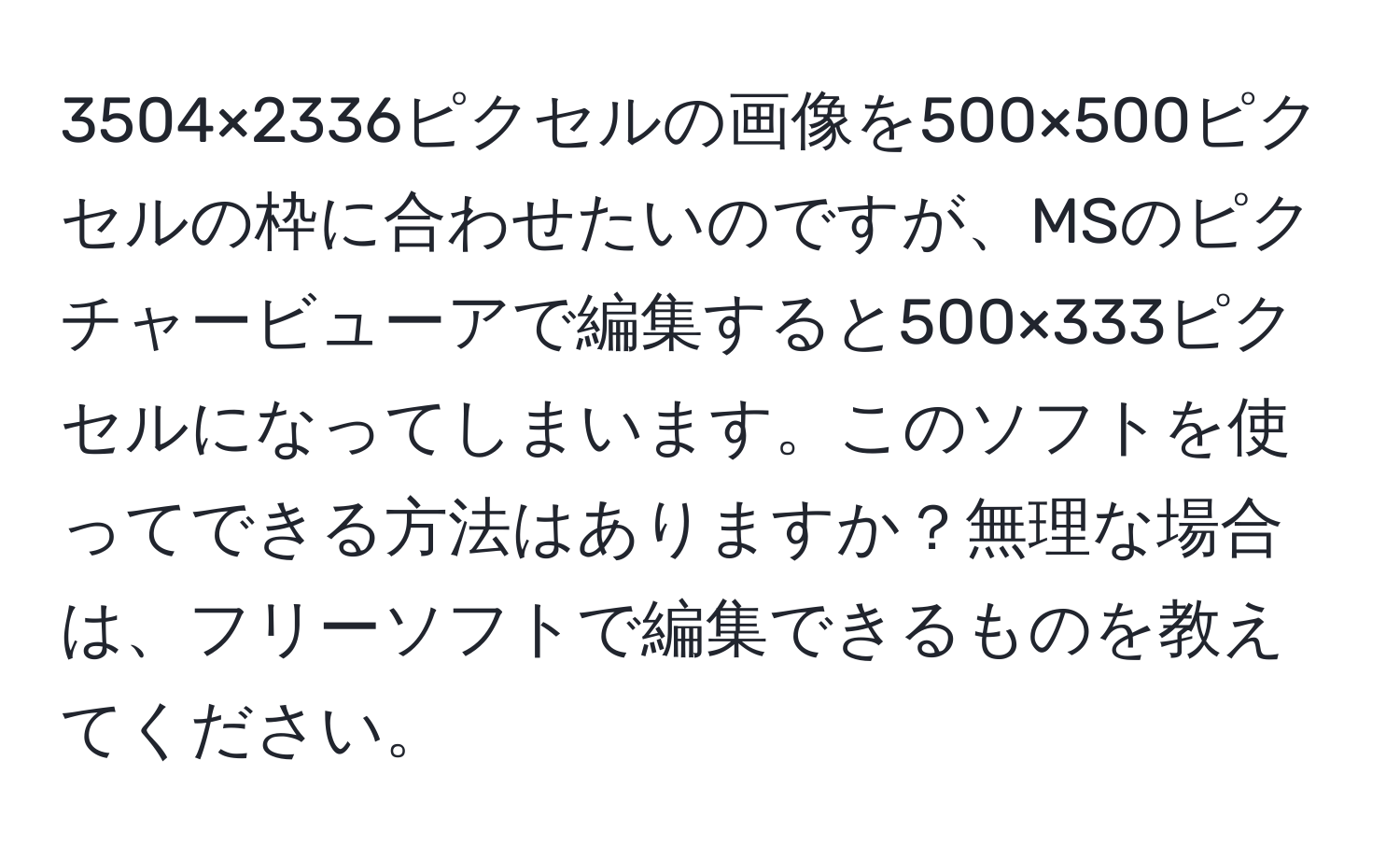 3504×2336ピクセルの画像を500×500ピクセルの枠に合わせたいのですが、MSのピクチャービューアで編集すると500×333ピクセルになってしまいます。このソフトを使ってできる方法はありますか？無理な場合は、フリーソフトで編集できるものを教えてください。