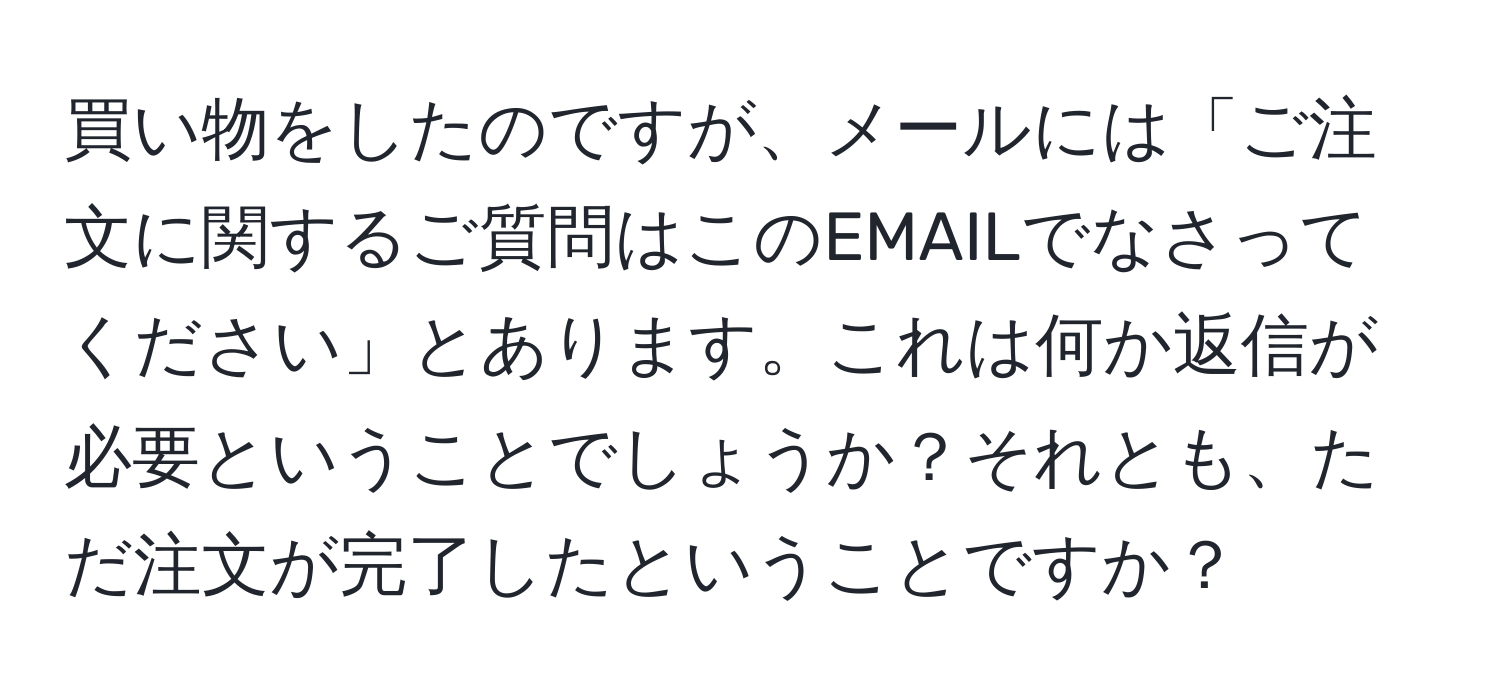 買い物をしたのですが、メールには「ご注文に関するご質問はこのEMAILでなさってください」とあります。これは何か返信が必要ということでしょうか？それとも、ただ注文が完了したということですか？