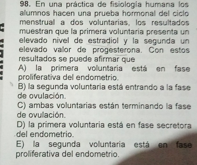 En una práctica de fisiología humana los
alumnos hacen una prueba hormonal del ciclo
menstrual a dos voluntarias, los resultados
muestran que la primera voluntaría presenta un
elevado nivel de estradiol y la segunda un
elevado valor de progésterona. Con estos
resultados se puede afirmar que
A) la primera voluntaria está en fase
proliferativa del endometrio.
B) la segunda voluntaria está entrando a la fase
de ovulación.
C) ambas voluntarias están terminando la fase
de ovulación.
D) la primera voluntaria está en fase secretora
del endometrio.
E) la segunda voluntaria está en fase
proliferativa del endometrio.