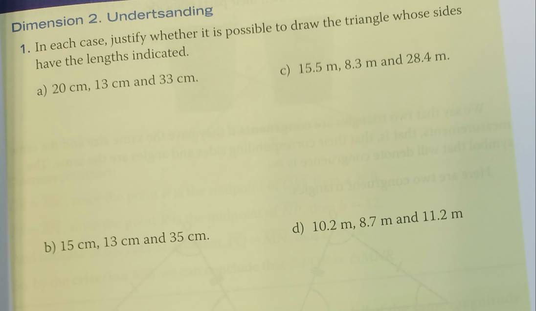 Dimension 2. Undertsanding
1. In each case, justify whether it is possible to draw the triangle whose sides
have the lengths indicated.
a) 20 cm, 13 cm and 33 cm. c) 15.5 m, 8.3 m and 28.4 m.
b) 15 cm, 13 cm and 35 cm. d) 10.2 m, 8.7 m and 11.2 m