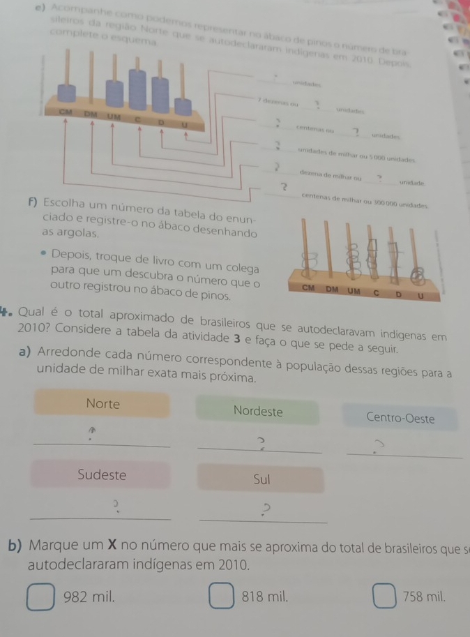 Acompanhe como podemos representar no ábaco de pinos o número de bra
complete o esqu
sileiros da região Norte que se am indígeras em 2010. Depois.
unidades
zenas ou _urutades
centenas ou _unidades
unidades de milhar ou 5.000 unidades
_
dezena de milhar ou
unidade
centenas de milhar ou 300.000 unidades
número da tabela do enun-
ciado e registre-o no ábaco desenhando
as argolas.
Depois, troque de livro com um colega
para que um descubra o número que o
outro registrou no ábaco de pinos.
* Qual é o total aproximado de brasileiros que se autodeclaravam indígenas em
2010? Considere a tabela da atividade 3 e faça o que se pede a seguir.
a) Arredonde cada número correspondente à população dessas regiões para a
unidade de milhar exata mais próxima.
Norte Nordeste Centro-Oeste
_
_
_
Sudeste Sul
)
_
_
,
b) Marque um X no número que mais se aproxima do total de brasileiros que se
autodeclararam indígenas em 2010.
982 mil. 818 mil. 758 mil.