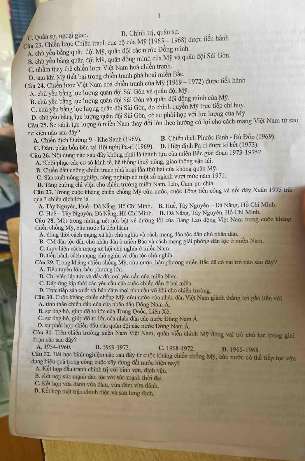3
C. Quân sự, ngoại giao. D. Chính trị, quân sự.
Câu 23. Chiến lược Chiến tranh cục bộ của Mỹ (1965 - 1968) được tiến hành
A. chủ yếu bằng quân đội Mỹ, quân đội các nước Đồng minh.
B. chủ yếu bằng quân đội Mỹ, quân đồng minh của Mỹ và quân đội Sài Gòn.
C. nhằm thay thế chiến lược Việt Nam hoá chiến tranh.
D. sau khi Mỹ thất bại trong chiến tranh phá hoại miền Bắc.
Câu 24. Chiến lược Việt Nam hoá chiến tranh của Mỹ (1969 - 1972) được tiến hành
A. chủ yếu bằng lực lượng quân đội Sài Gòn và quân đội Mỹ.
B. chủ yếu bằng lực lượng quân đội Sài Gòn và quân đội đồng minh của Mỹ.
C. chủ yếu bằng lực lượng quân đội Sài Gòn, do chính quyền Mỹ trực tiếp chỉ huy.
D. chủ yếu bằng lực lượng quân đội Sài Gòn, có sự phối hợp với lực lượng của Mỹ.
Câu 25. So sánh lực lượng ở miền Nam thay đổi lớn theo hướng có lợi cho cách mạng Việt Nam từ sau
sự kiện nào sau đây?
A. Chiến dịch Đường 9 - Khe Sanh (1969).  B. Chiến dịch Phước Bình - Bù Đốp (1969).
C. Đàm phán bốn bên tại Hội nghị Pa-ri (1969). D. Hiệp định Pa-ri được kí kết (1973).
Câu 26. Nội dung nào sau đây không phải là thành tựu của miền Bắc giai đoạn 1973-1975?
A. Khôi phục các cơ sở kinh tế, hệ thống thuỷ nông, giao thông vận tải.
B. Chiến đấu chống chiến tranh phá hoại lần thứ hai của không quân Mỹ.
C. Sản xuất nông nghiệp, công nghiệp có một số ngành vượt mức năm 1971.
D. Tăng cường chi viện cho chiến trường miền Nam, Lào, Cam-pu-chia.
Câu 27. Trong cuộc kháng chiến chống Mỹ cứu nước, cuộc Tổng tiến công và nổi dậy Xuân 1975 trải
qua 3 chiến dịch lớn là
A. Tây Nguyên, Huế - Đà Nẵng, Hồ Chí Minh. B. Huế, Tây Nguyên - Đà Nẵng, Hồ Chí Minh.
C. Huề - Tây Nguyên, Đà Nẵng, Hồ Chí Minh. D. Đà Nẵng, Tây Nguyên, Hồ Chí Minh.
Câu 28. Một trong những nét nổi bật vhat e đường lối của Đảng Lao động Việt Nam trong cuộc kháng
chiến chống Mỹ, cứu nước là tiến hành
A. đồng thời cách mạng xã hội chủ nghĩa và cách mạng dân tộc dân chủ nhân dân.
B. CM dân tộc dân chủ nhân dân ở miền Bắc và cách mạng giải phóng dân tộc ở miền Nam.
C. thực hiện cách mạng xã hội chủ nghĩa ở miền Nam.
D. tiền hành cách mạng chủ nghĩa và dân tộc chủ nghĩa.
Câu 29. Trong kháng chiến chống Mỹ, cứu nước, hậu phương miền Bắc đã có vai trò nào sau đây?
A. Tiền tuyển lớn, hậu phương lớn.
B. Chi viện lập tức và đầy đủ mọi yêu cầu của miền Nam.
C. Đáp ứng kịp thời các yêu cầu của cuộc chiến đấu ở hai miền.
D. Trực tiếp sản xuất và bảo đảm mọi nhu cầu vũ khí cho chiến trường.
Câu 30. Cuộc kháng chiến chống Mỹ, cứu nước của nhân dân Việt Nam giành thắng lợi gắn liền với
A. tinh thần chiến đầu của của nhân dân Đông Nam Á.
B. sự ủng hộ, giúp đỡ to lớn của Trung Quốc, Liên Xô.
C. sự ủng hộ, giúp đỡ to lớn của nhân dân các nước Đông Nam Á.
D. sự phối hợp chiến đấu của quân đội các nước Đông Nam Á.
Câu 31. Trên chiến trường miền Nam Việt Nam, quân viễn chình Mỹ đóng vai trò chủ lực trong giai
đoạn nào sau đây?
A. 1954-1960. B. 1969-1973. C. 1968-1972. D. 1965-1968.
Câu 32. Bài học kinh nghiệm nào sau đây từ cuộc kháng chiến chống Mỹ, cứu nước có thể tiếp tục vận
dụng hiệu quả trong công cuộc xây dựng đất nước hiện nay?
A. Kết hợp đấu tranh chính trị với binh vận, địch vận.
B. Kết hợp sức mạnh dân tộc với sức mạnh thời đại.
C. Kết hợp vừa đánh vừa đàm, vừa đàm vừa đánh.
D. Kết hợp mặt trận chính diện và sau lưng địch.