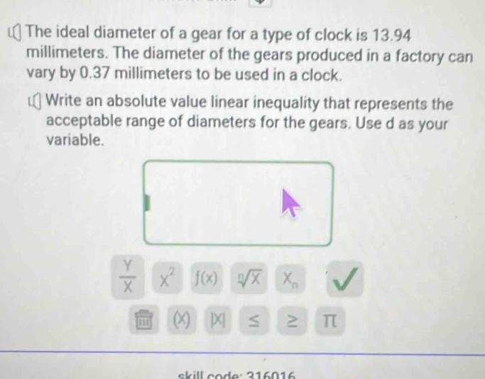 The ideal diameter of a gear for a type of clock is 13.94
millimeters. The diameter of the gears produced in a factory can 
vary by 0.37 millimeters to be used in a clock. 
Write an absolute value linear inequality that represents the 
acceptable range of diameters for the gears. Use d as your 
variable.
 Y/X  X^2 f(x) sqrt[n](X) X_n
1 (X) X S π
s k ill co d e : 216016