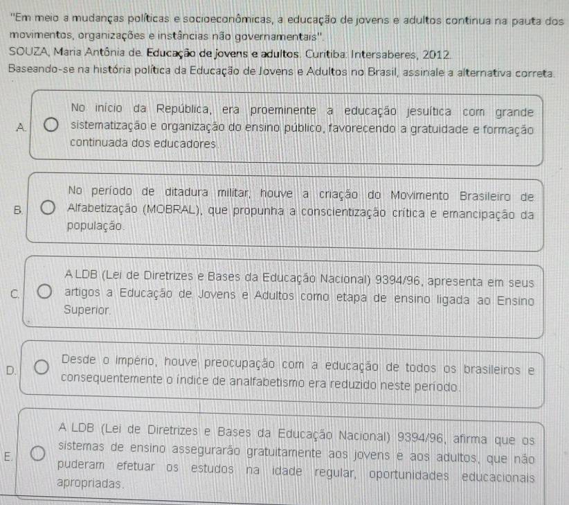 'Em meio a mudanças políticas e socioeconômicas, a educação de jovens e adultos continua na pauta dos
movimentos, organizações e instâncias não governamentais''.
SOUZA, Maria Antônia de. Educação de jovens e adultos. Curitiba: Intersaberes, 2012.
Baseando-se na história política da Educação de Jovens e Adultos no Brasil, assinale a alternativa correta.
No início da República, era proeminente a educação jesuítica com grande
A. sistematização e organização do ensino público, favorecendo a gratuidade e formação
continuada dos educadores
No período de ditadura militar, houve a criação do Movimento Brasileiro de
B. Alfabetização (MOBRAL), que propunha a conscientização crítica e emancipação da
população.
ALDB (Lei de Diretrizes e Bases da Educação Nacional) 9394/96, apresenta em seus
C. artigos a Educação de Jovens e Adultos como etapa de ensino ligada ao Ensino
Superior.
Desde o império, houve preocupação com a educação de todos os brasileiros e
D. consequentemente o índice de analfabetismo era reduzido neste período.
A LDB (Lei de Diretrizes e Bases da Educação Nacional) 9394/96, afirma que os
sistemas de ensino assegurarão gratuitamente aos jovens e aos adultos, que não
E. puderam efetuar os estudos na idade regular, oportunidades educacionais
apropriadas.