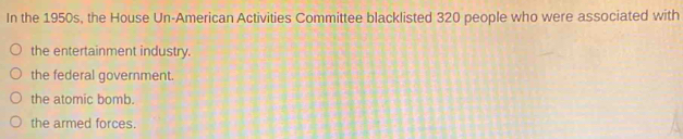 In the 1950s, the House Un-American Activities Committee blacklisted 320 people who were associated with
the entertainment industry.
the federal government.
the atomic bomb.
the armed forces.