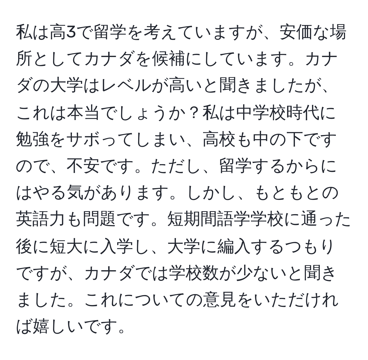 私は高3で留学を考えていますが、安価な場所としてカナダを候補にしています。カナダの大学はレベルが高いと聞きましたが、これは本当でしょうか？私は中学校時代に勉強をサボってしまい、高校も中の下ですので、不安です。ただし、留学するからにはやる気があります。しかし、もともとの英語力も問題です。短期間語学学校に通った後に短大に入学し、大学に編入するつもりですが、カナダでは学校数が少ないと聞きました。これについての意見をいただければ嬉しいです。