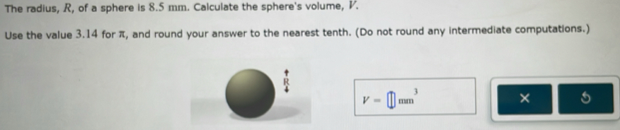 The radius, R, of a sphere is 8.5 mm. Calculate the sphere's volume, V. 
Use the value 3.14 for π, and round your answer to the nearest tenth. (Do not round any intermediate computations.)
R
V=□ mm^3
× 5