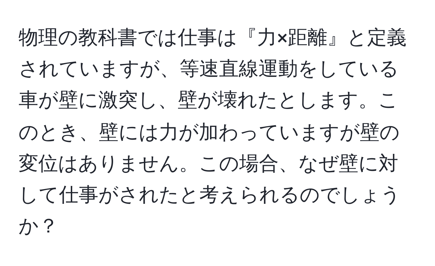 物理の教科書では仕事は『力×距離』と定義されていますが、等速直線運動をしている車が壁に激突し、壁が壊れたとします。このとき、壁には力が加わっていますが壁の変位はありません。この場合、なぜ壁に対して仕事がされたと考えられるのでしょうか？