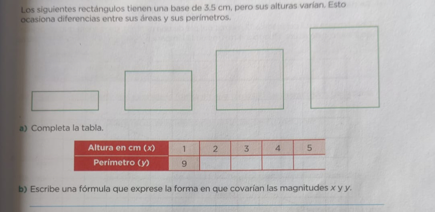 Los siguientes rectángulos tienen una base de 3.5 cm, pero sus alturas varían. Esto 
ocasiona diferencias entre sus áreas y sus perímetros. 
a) Completa la tabla. 
b) Escribe una fórmula que exprese la forma en que covarían las magnitudes x y y. 
_