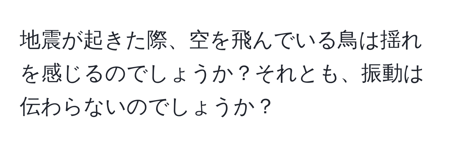 地震が起きた際、空を飛んでいる鳥は揺れを感じるのでしょうか？それとも、振動は伝わらないのでしょうか？