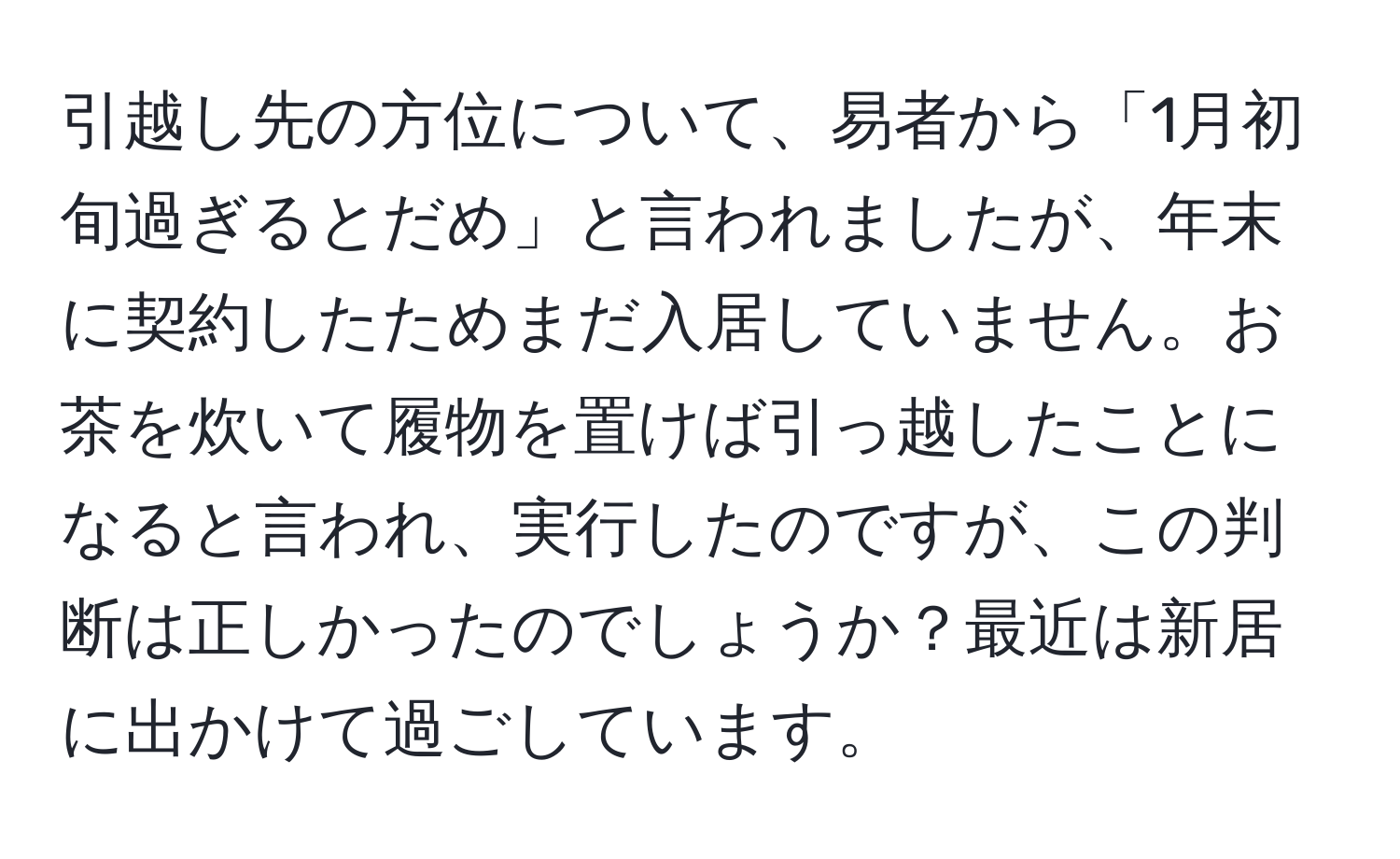 引越し先の方位について、易者から「1月初旬過ぎるとだめ」と言われましたが、年末に契約したためまだ入居していません。お茶を炊いて履物を置けば引っ越したことになると言われ、実行したのですが、この判断は正しかったのでしょうか？最近は新居に出かけて過ごしています。