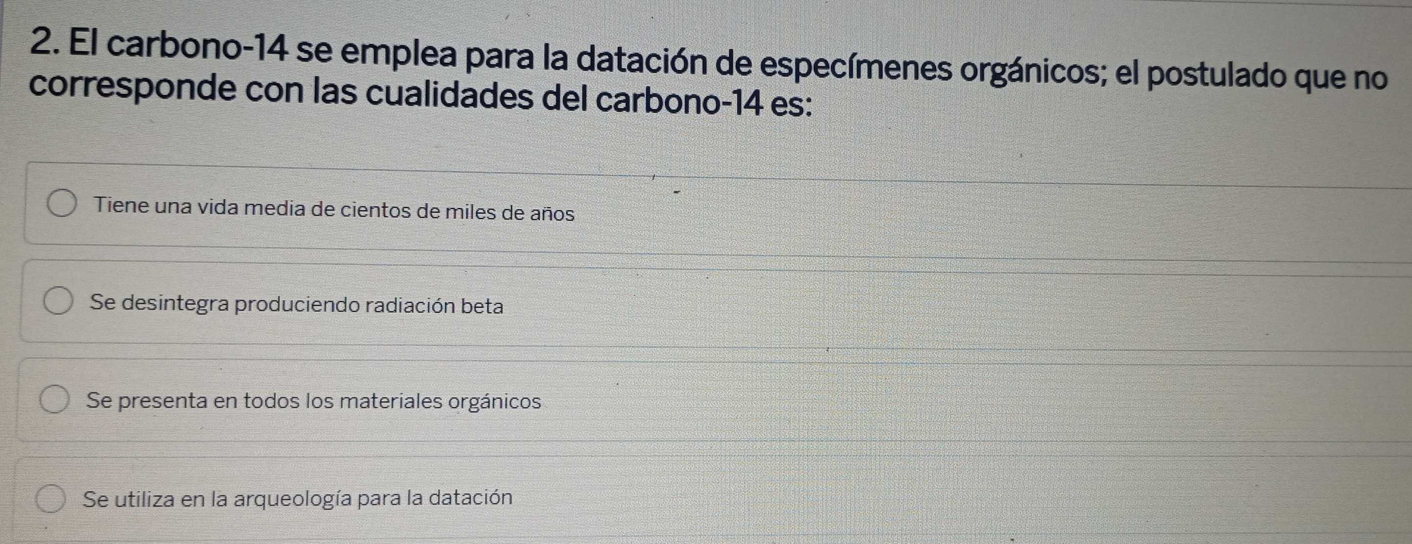 El carbono -14 se emplea para la datación de especímenes orgánicos; el postulado que no
corresponde con las cualidades del carbono -14 es:
Tiene una vida media de cientos de miles de años
Se desintegra produciendo radiación beta
Se presenta en todos los materiales orgánicos
Se utiliza en la arqueología para la datación