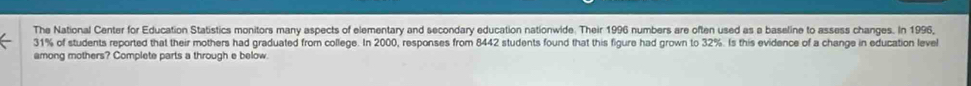 The National Center for Education Statistics monitors many aspects of elementary and secondary education nationwide. Their 1996 numbers are often used as a baseline to assess changes. In 1996,
31% of students reported that their mothers had graduated from college. In 2000, responses from 8442 students found that this figure had grown to 32%. Is this evidence of a change in education level 
among mothers? Complete parts a through e below.