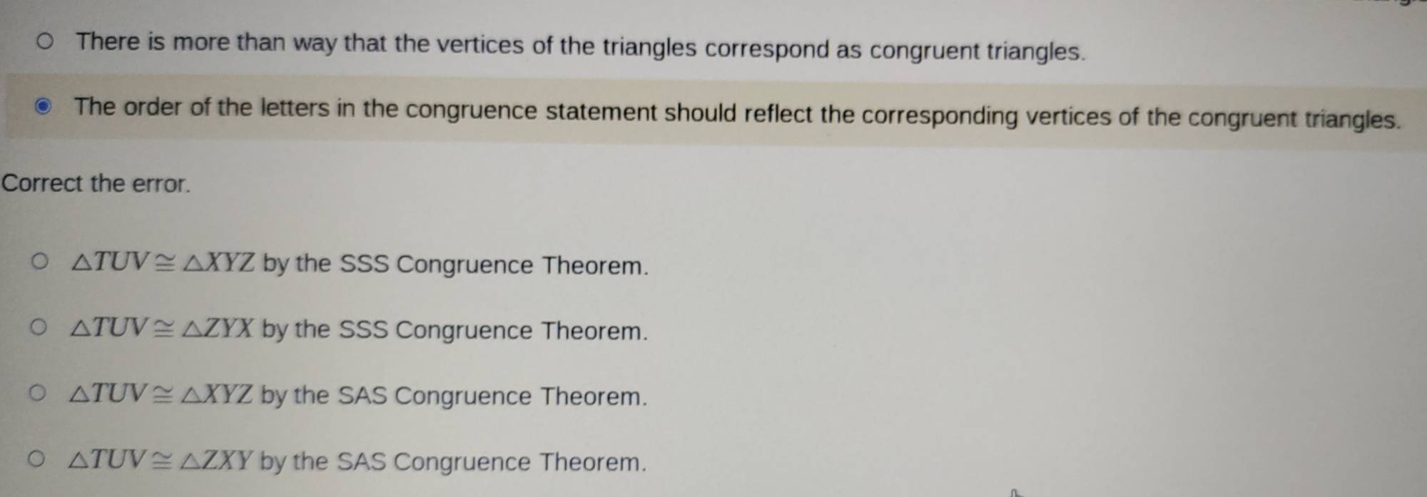 There is more than way that the vertices of the triangles correspond as congruent triangles.
The order of the letters in the congruence statement should reflect the corresponding vertices of the congruent triangles.
Correct the error.
△ TUV≌ △ XYZ by the SSS Congruence Theorem.
△ TUV≌ △ ZYX by the SSS Congruence Theorem.
△ TUV≌ △ XYZ by the SAS Congruence Theorem.
△ TUV≌ △ ZXY by the SAS Congruence Theorem.