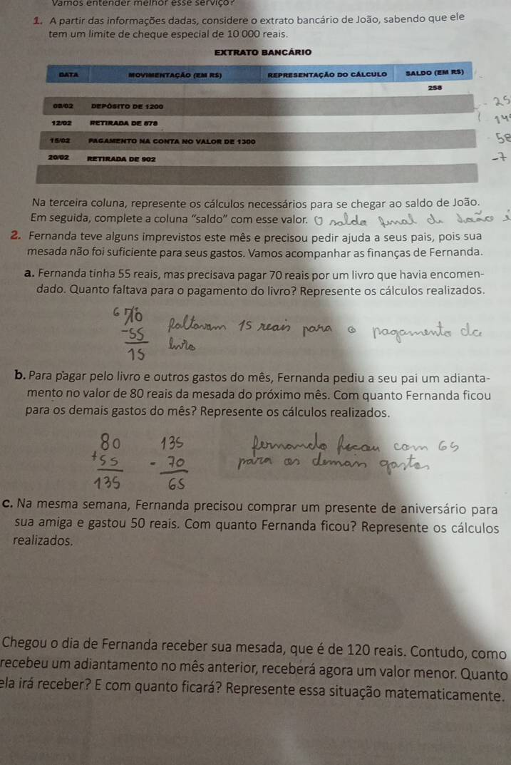 Vamos entender melhor esse serviço 
1. A partir das informações dadas, considere o extrato bancário de João, sabendo que ele 
tem um limite de cheque especial de 10 000 reais 
Na terceira coluna, represente os cálculos necessários para se chegar ao saldo de João. 
Em seguida, complete a coluna “saldo” com esse valor. 
2. Fernanda teve alguns imprevistos este mês e precisou pedir ajuda a seus pais, pois sua 
mesada não foi suficiente para seus gastos. Vamos acompanhar as finanças de Fernanda. 
a. Fernanda tinha 55 reais, mas precisava pagar 70 reais por um livro que havia encomen- 
dado. Quanto faltava para o pagamento do livro? Represente os cálculos realizados. 
b. Para pagar pelo livro e outros gastos do mês, Fernanda pediu a seu pai um adianta- 
mento no valor de 80 reais da mesada do próximo mês. Com quanto Fernanda ficou 
para os demais gastos do mês? Represente os cálculos realizados. 
c. Na mesma semana, Fernanda precisou comprar um presente de aniversário para 
sua amiga e gastou 50 reais. Com quanto Fernanda ficou? Represente os cálculos 
realizados. 
Chegou o dia de Fernanda receber sua mesada, que é de 120 reais. Contudo, como 
recebeu um adiantamento no mês anterior, receberá agora um valor menor. Quanto 
ela irá receber? E com quanto ficará? Represente essa situação matematicamente.