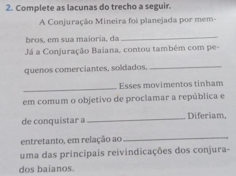 Complete as lacunas do trecho a seguir. 
A Conjuração Mineira foi planejada por mem- 
_ 
bros, em sua maioria, da -. 
Já a Conjuração Baiana, contou também com pe- 
quenos comerciantes, soldados,_ 
_ 
. Esses movimentos tinham 
em comum o objetivo de proclamar a república e 
de conquistar a _. Diferiam, 
entretanto, em relação ao 
_ 
uma das principais reivindicações dos conjura- 
dos baianos.